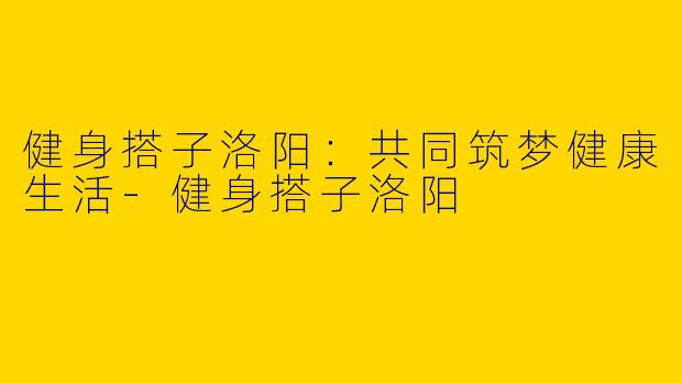 健身搭子洛阳：共同筑梦健康生活-健身搭子洛阳