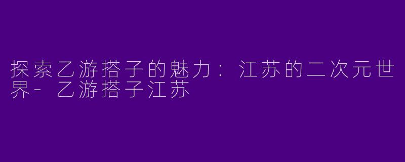 探索乙游搭子的魅力:江苏的二次元世界