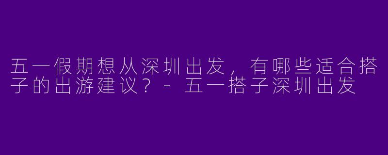 五一假期想从深圳出发,有哪些适合搭子的出游建议?