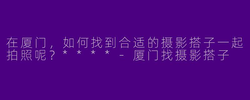 在厦门,如何找到合适的摄影搭子一起拍照呢?****
