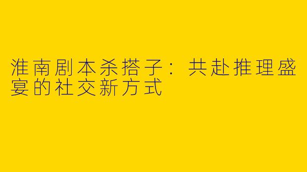 淮南剧本杀搭子：共赴推理盛宴的社交新方式