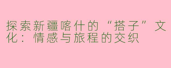 探索新疆喀什的“搭子”文化：情感与旅程的交织