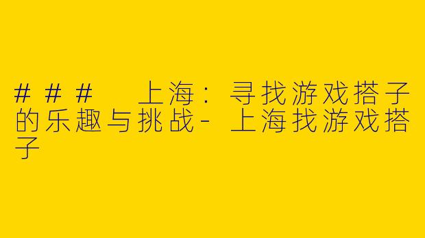 ### 上海：寻找游戏搭子的乐趣与挑战-上海找游戏搭子