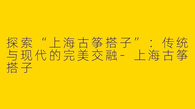探索“上海古筝搭子”：传统与现代的完美交融-上海古筝搭子