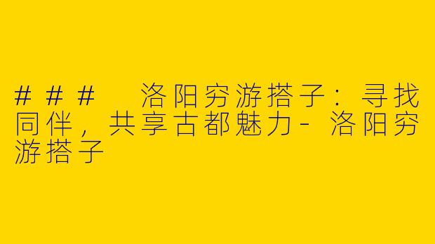 ### 洛阳穷游搭子：寻找同伴，共享古都魅力