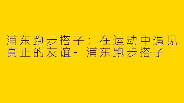 浦东跑步搭子:在运动中遇见真正的友谊