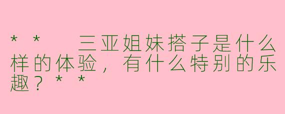 ** 三亚姐妹搭子是什么样的体验，有什么特别的乐趣？**