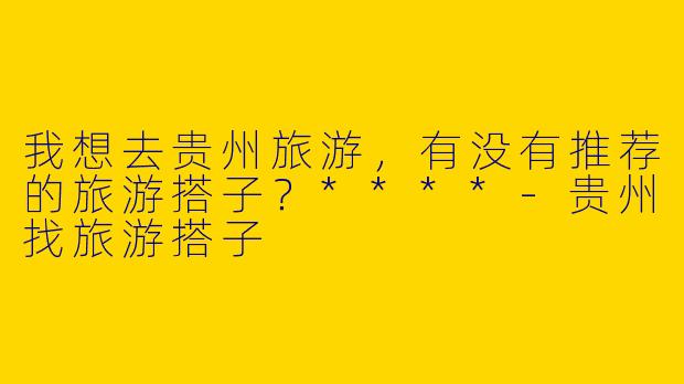 我想去贵州旅游,有没有推荐的旅游搭子?****