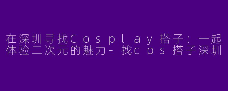 在深圳寻找Cosplay搭子：一起体验二次元的魅力-找cos搭子深圳