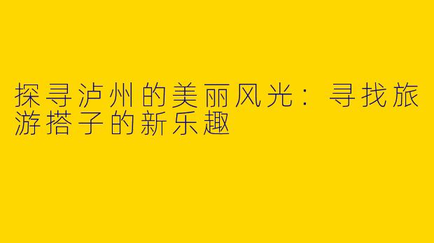 探寻泸州的美丽风光：寻找旅游搭子的新乐趣