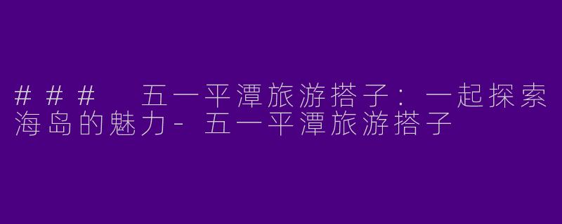 ### 五一平潭旅游搭子：一起探索海岛的魅力-五一平潭旅游搭子