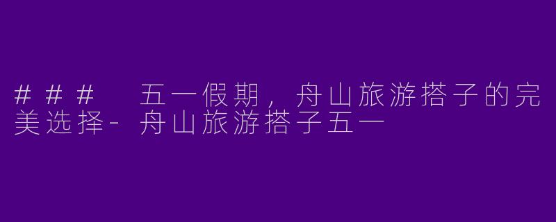 ### 五一假期，舟山旅游搭子的完美选择-舟山旅游搭子五一
