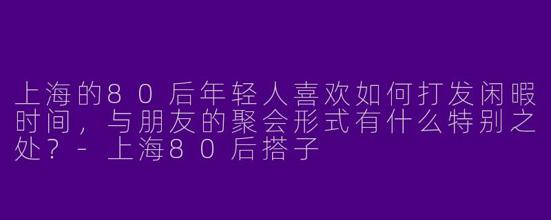 上海的80后年轻人喜欢如何打发闲暇时间，与朋友的聚会形式有什么特别之处？-上海80后搭子