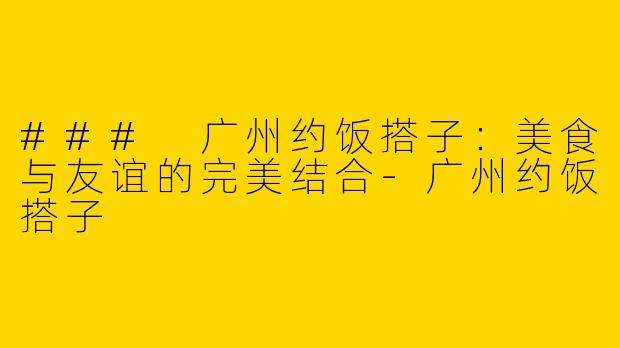 ### 广州约饭搭子：美食与友谊的完美结合