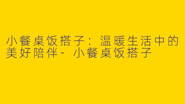 小餐桌饭搭子：温暖生活中的美好陪伴-小餐桌饭搭子