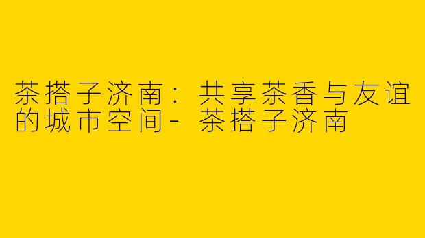 茶搭子济南：共享茶香与友谊的城市空间-茶搭子济南