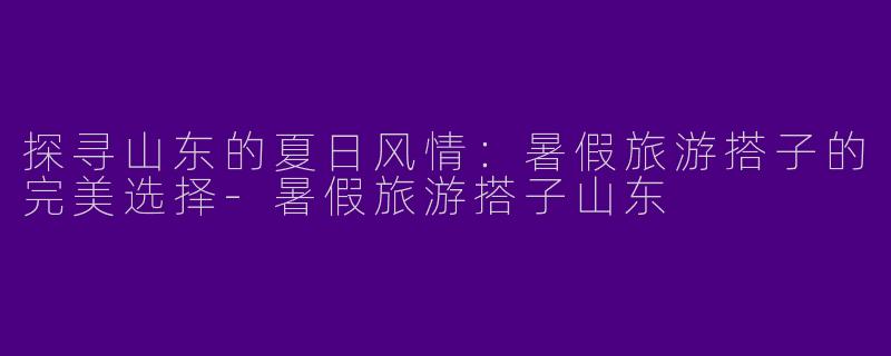 探寻山东的夏日风情：暑假旅游搭子的完美选择-暑假旅游搭子山东