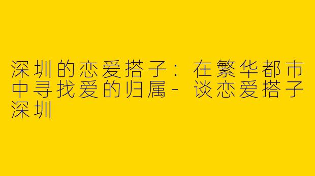 深圳的恋爱搭子：在繁华都市中寻找爱的归属-谈恋爱搭子深圳