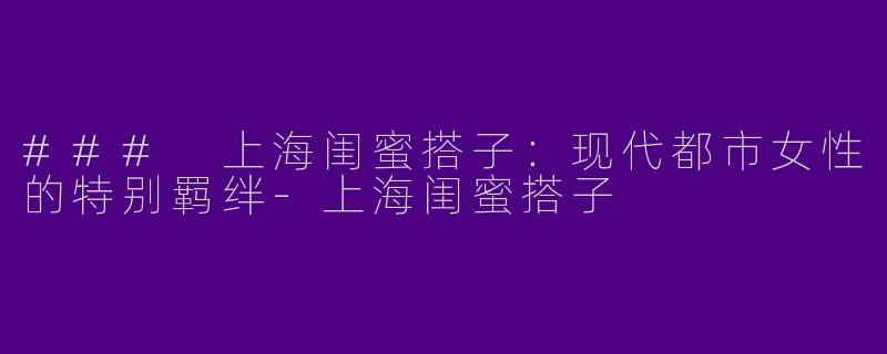 ### 上海闺蜜搭子：现代都市女性的特别羁绊-上海闺蜜搭子