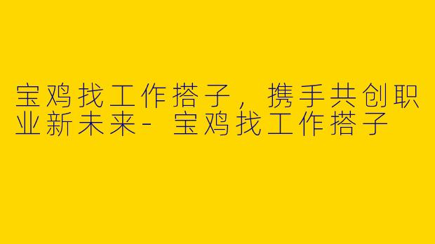 宝鸡找工作搭子，携手共创职业新未来-宝鸡找工作搭子