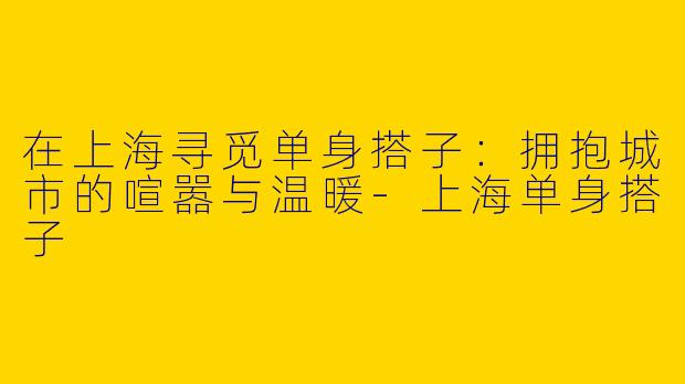 在上海寻觅单身搭子：拥抱城市的喧嚣与温暖-上海单身搭子