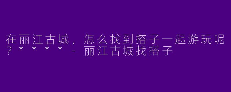 在丽江古城,怎么找到搭子一起游玩呢?****
