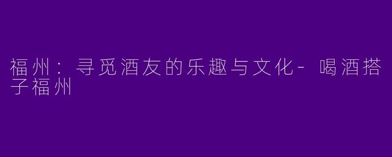 福州：寻觅酒友的乐趣与文化-喝酒搭子福州