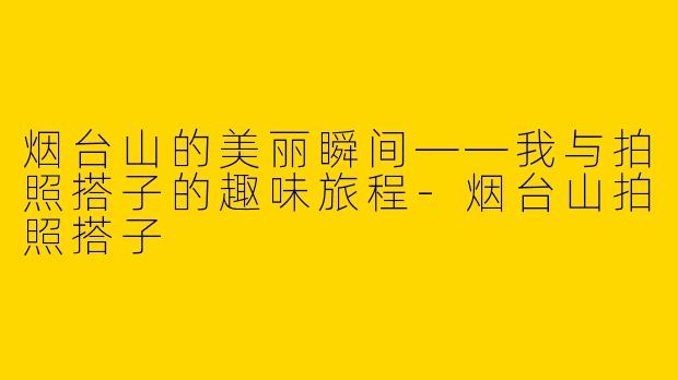 烟台山的美丽瞬间——我与拍照搭子的趣味旅程-烟台山拍照搭子