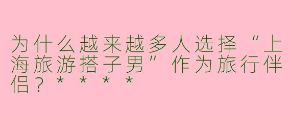 为什么越来越多人选择“上海旅游搭子男”作为旅行伴侣?****