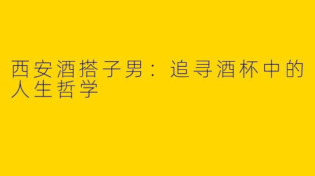西安酒搭子男：追寻酒杯中的人生哲学