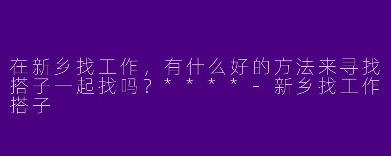 在新乡找工作,有什么好的方法来寻找搭子一起找吗?****