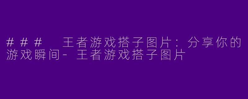 ### 王者游戏搭子图片：分享你的游戏瞬间-王者游戏搭子图片