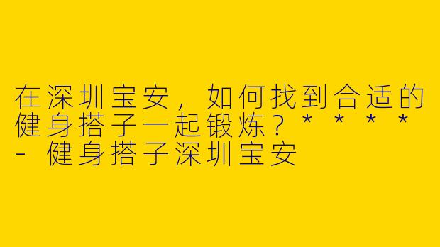 在深圳宝安，如何找到合适的健身搭子一起锻炼？****-健身搭子深圳宝安