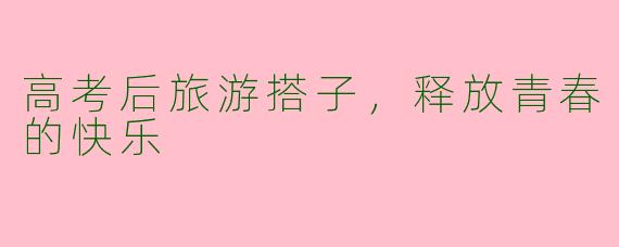 高考后旅游搭子，释放青春的快乐