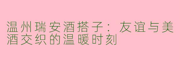 温州瑞安酒搭子：友谊与美酒交织的温暖时刻