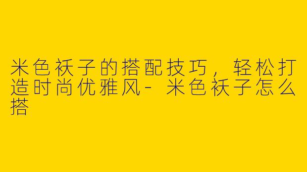 米色袄子的搭配技巧，轻松打造时尚优雅风-米色袄子怎么搭