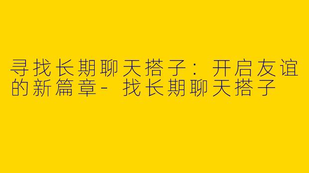 寻找长期聊天搭子：开启友谊的新篇章-找长期聊天搭子