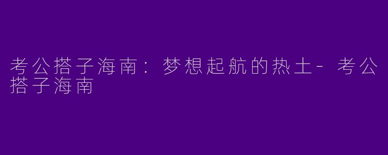 考公搭子海南：梦想起航的热土-考公搭子海南