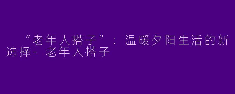  “老年人搭子”：温暖夕阳生活的新选择-老年人搭子