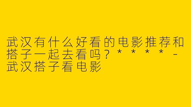 武汉有什么好看的电影推荐和搭子一起去看吗?****