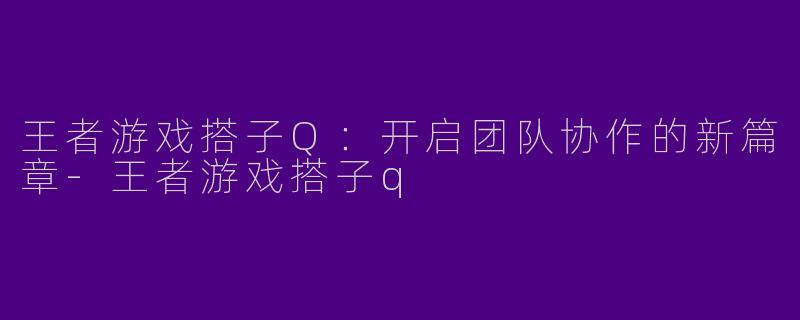 王者游戏搭子Q：开启团队协作的新篇章-王者游戏搭子q