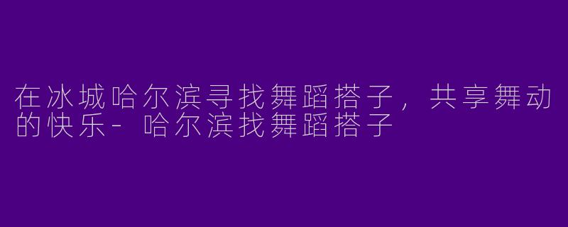 在冰城哈尔滨寻找舞蹈搭子，共享舞动的快乐-哈尔滨找舞蹈搭子