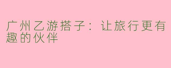 广州乙游搭子：让旅行更有趣的伙伴
