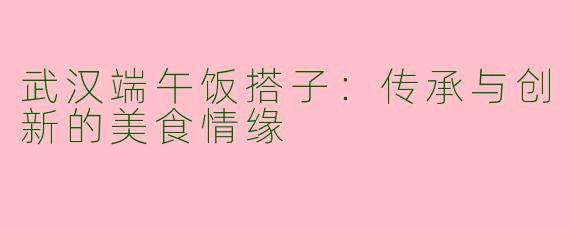 武汉端午饭搭子：传承与创新的美食情缘