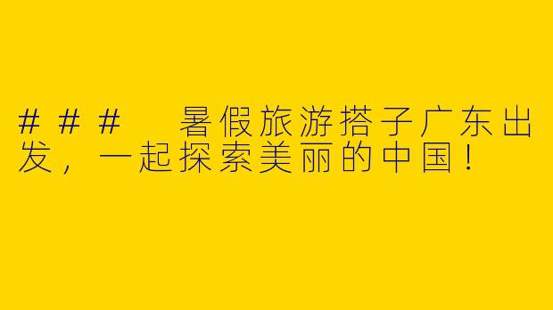 ### 暑假旅游搭子广东出发，一起探索美丽的中国！