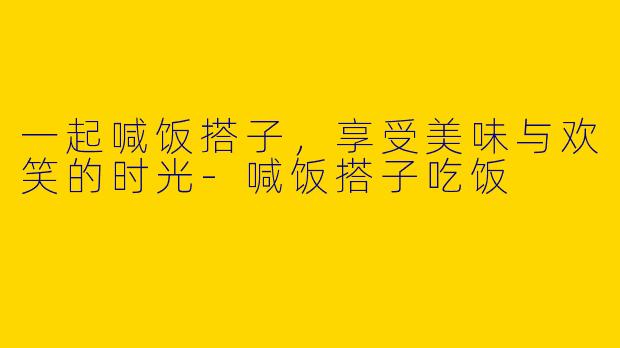 一起喊饭搭子，享受美味与欢笑的时光