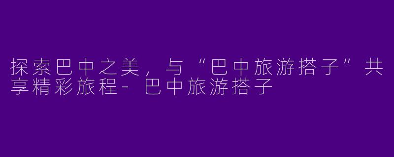 探索巴中之美，与“巴中旅游搭子”共享精彩旅程-巴中旅游搭子
