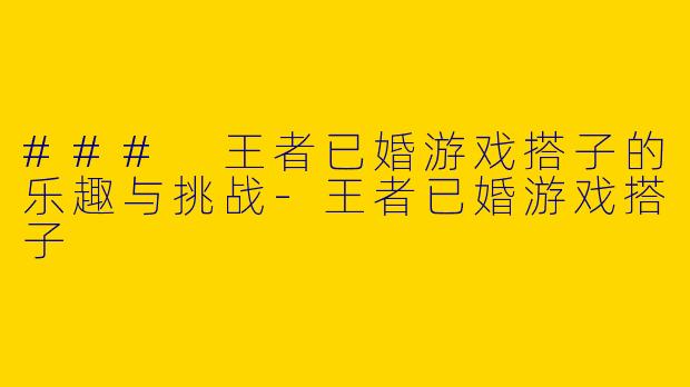 ### 王者已婚游戏搭子的乐趣与挑战-王者已婚游戏搭子