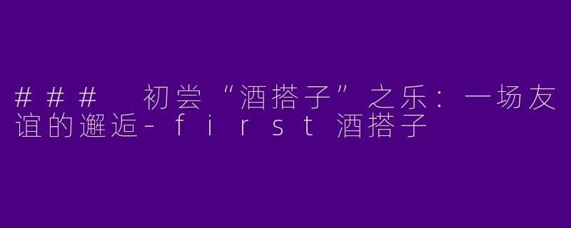 ### 初尝“酒搭子”之乐：一场友谊的邂逅-first酒搭子