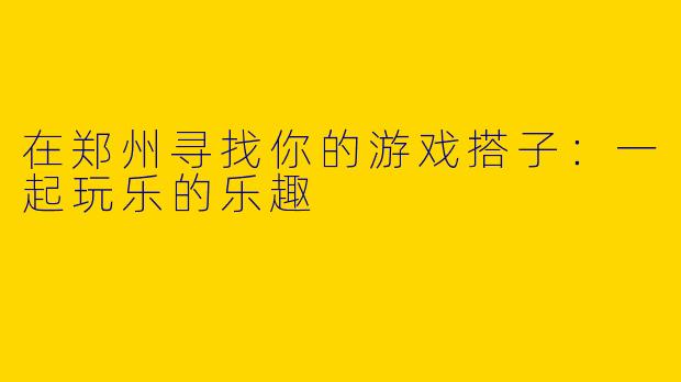 在郑州寻找你的游戏搭子:一起玩乐的乐趣